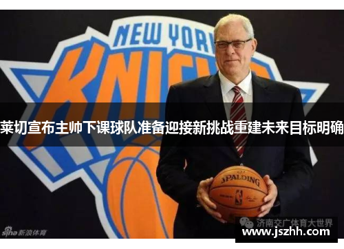 莱切宣布主帅下课球队准备迎接新挑战重建未来目标明确