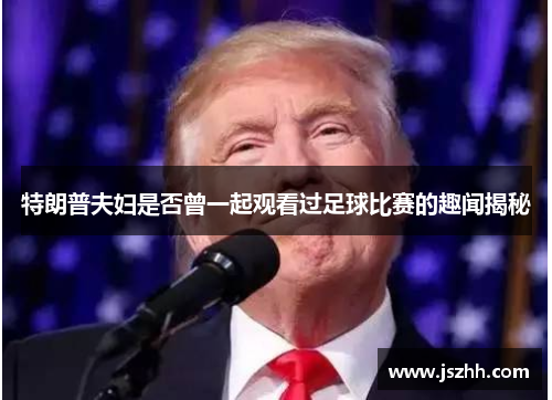 特朗普夫妇是否曾一起观看过足球比赛的趣闻揭秘
