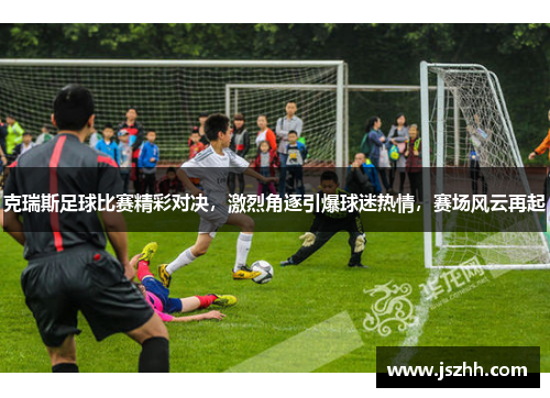 克瑞斯足球比赛精彩对决，激烈角逐引爆球迷热情，赛场风云再起