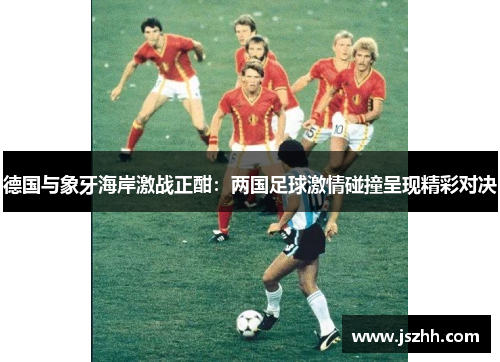 德国与象牙海岸激战正酣：两国足球激情碰撞呈现精彩对决