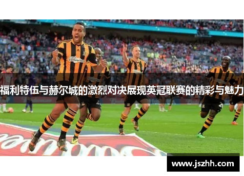 福利特伍与赫尔城的激烈对决展现英冠联赛的精彩与魅力