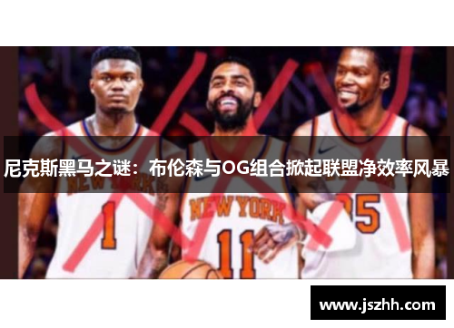 尼克斯黑马之谜：布伦森与OG组合掀起联盟净效率风暴