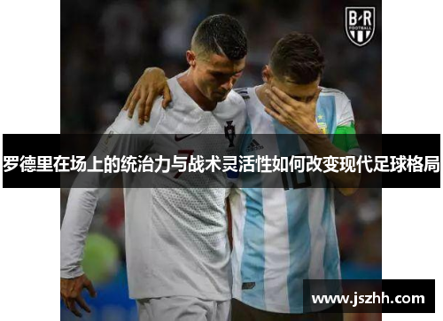 罗德里在场上的统治力与战术灵活性如何改变现代足球格局